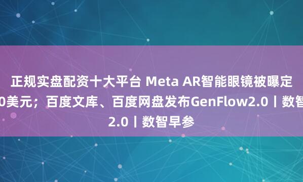 正规实盘配资十大平台 Meta AR智能眼镜被曝定价800美元；百度文库、百度网盘发布GenFlow2.0丨数智早参