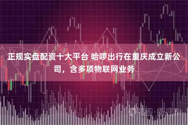 正规实盘配资十大平台 哈啰出行在重庆成立新公司，含多项物联网业务