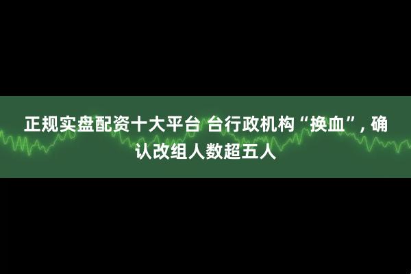 正规实盘配资十大平台 台行政机构“换血”, 确认改组人数超五人