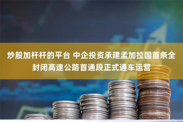 炒股加杆杆的平台 中企投资承建孟加拉国首条全封闭高速公路首通段正式通车运营