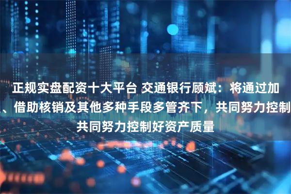 正规实盘配资十大平台 交通银行顾斌:将通过加大催收处置、借助核销及其他多种手段多管齐下,共同努力控制好资产质量