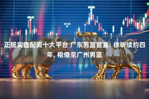 正规实盘配资十大平台 广东男篮官宣: 徐昕续约四年, 租借至广州男篮