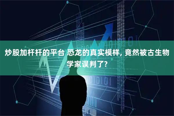 炒股加杆杆的平台 恐龙的真实模样, 竟然被古生物学家误判了?