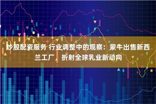 炒股配资服务 行业调整中的观察：蒙牛出售新西兰工厂，折射全球乳业新动向