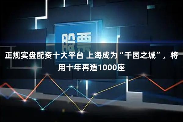 正规实盘配资十大平台 上海成为“千园之城”，将用十年再造1000座