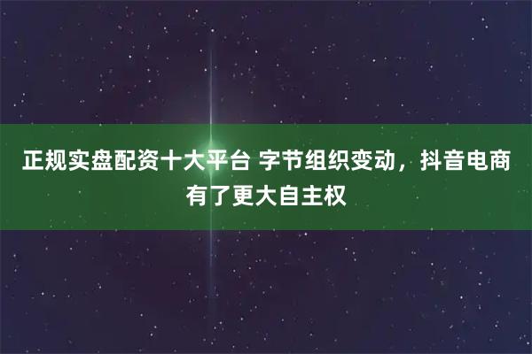 正规实盘配资十大平台 字节组织变动，抖音电商有了更大自主权