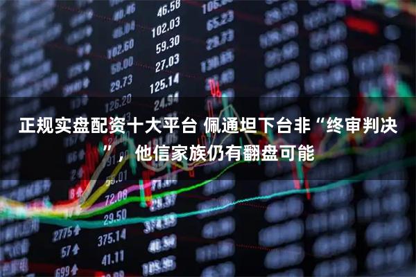正规实盘配资十大平台 佩通坦下台非“终审判决”,他信家族仍有翻盘可能