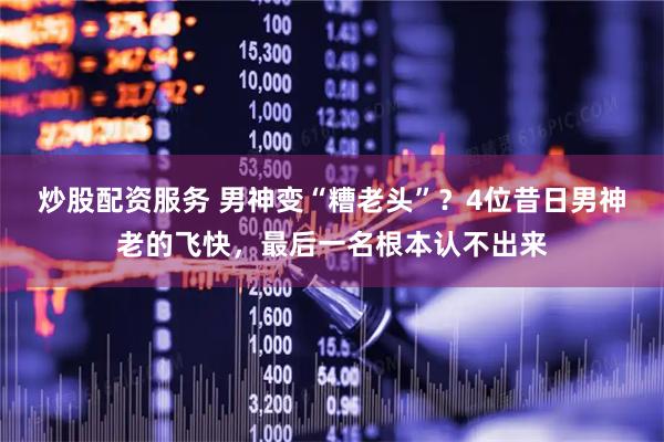 炒股配资服务 男神变“糟老头”？4位昔日男神老的飞快，最后一名根本认不出来