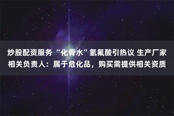 炒股配资服务 “化骨水”氢氟酸引热议 生产厂家相关负责人：属于危化品，购买需提供相关资质
