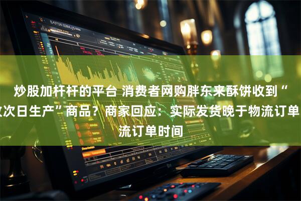 炒股加杆杆的平台 消费者网购胖东来酥饼收到“揽收次日生产”商品？商家回应：实际发货晚于物流订单时间