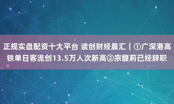 正规实盘配资十大平台 读创财经晨汇｜①广深港高铁单日客流创13.5万人次新高②宗馥莉已经辞职