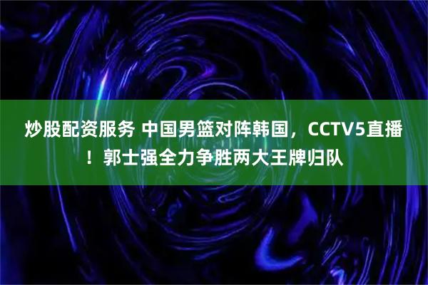 炒股配资服务 中国男篮对阵韩国，CCTV5直播！郭士强全力争胜两大王牌归队