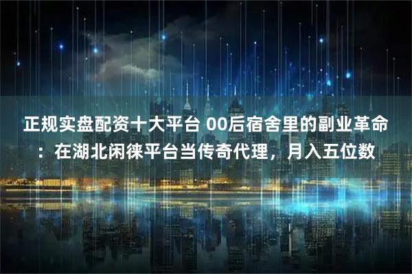 正规实盘配资十大平台 00后宿舍里的副业革命：在湖北闲徕平台当传奇代理，月入五位数