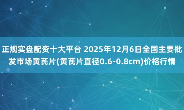 正规实盘配资十大平台 2025年12月6日全国主要批发市场黄芪片(黄芪片直径0.6-0.8cm)价格行情