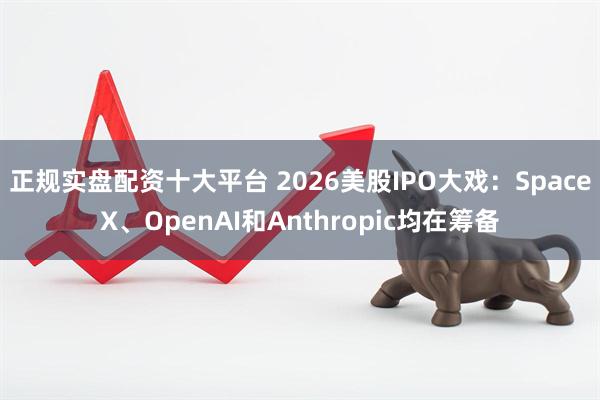 正规实盘配资十大平台 2026美股IPO大戏：SpaceX、OpenAI和Anthropic均在筹备