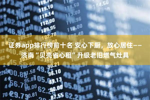 证券app排行榜前十名 安心下厨，放心居住——济南“贝壳省心租”升级老旧燃气灶具