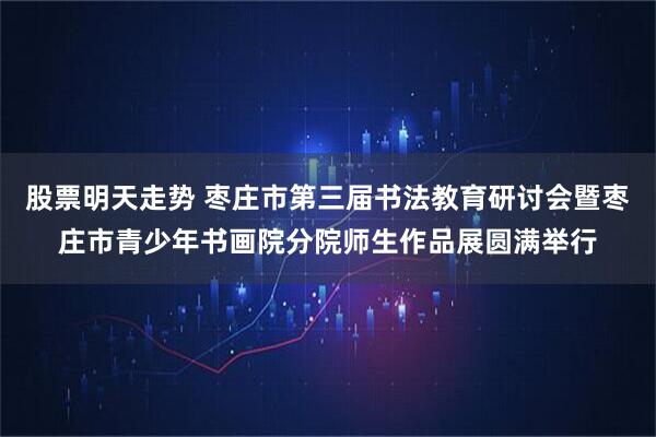 股票明天走势 枣庄市第三届书法教育研讨会暨枣庄市青少年书画院分院师生作品展圆满举行