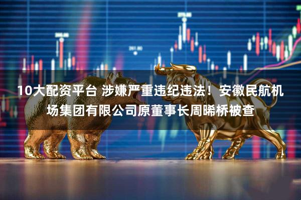 10大配资平台 涉嫌严重违纪违法！安徽民航机场集团有限公司原董事长周晞桥被查