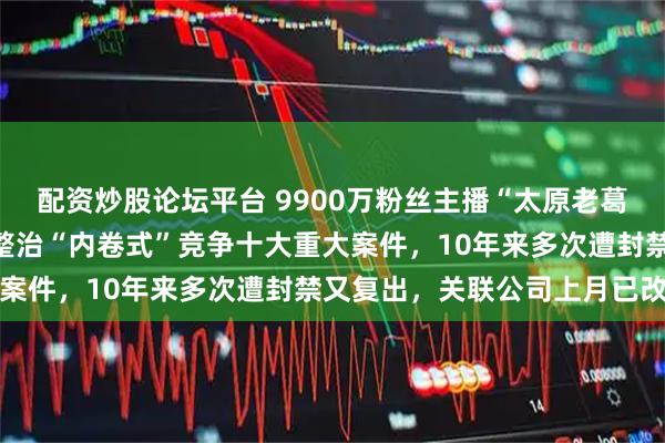 配资炒股论坛平台 9900万粉丝主播“太原老葛”被罚560万元，入选整治“内卷式”竞争十大重大案件，10年来多次遭封禁又复出，关联公司上月已改名