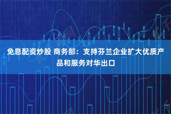 免息配资炒股 商务部：支持芬兰企业扩大优质产品和服务对华出口