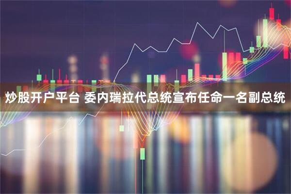 炒股开户平台 委内瑞拉代总统宣布任命一名副总统