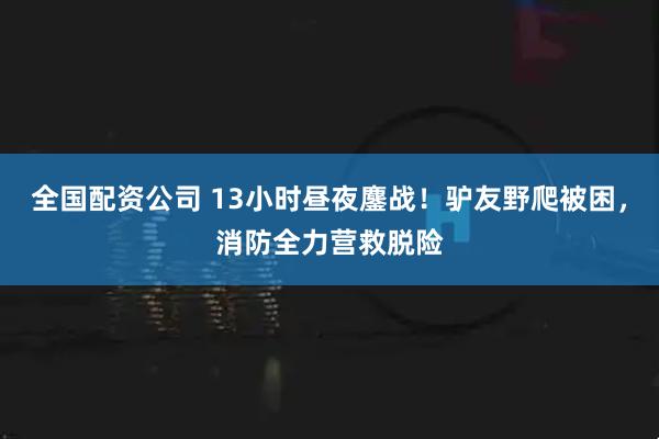 全国配资公司 13小时昼夜鏖战！驴友野爬被困，消防全力营救脱险