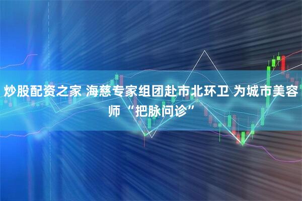 炒股配资之家 海慈专家组团赴市北环卫 为城市美容师 “把脉问诊”