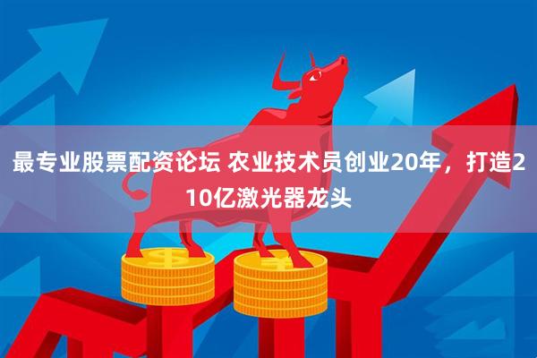 最专业股票配资论坛 农业技术员创业20年,打造210亿激光器龙头