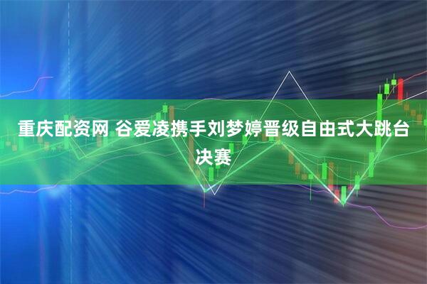 重庆配资网 谷爱凌携手刘梦婷晋级自由式大跳台决赛