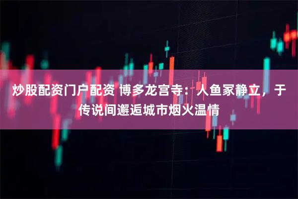 炒股配资门户配资 博多龙宫寺：人鱼冢静立，于传说间邂逅城市烟火温情