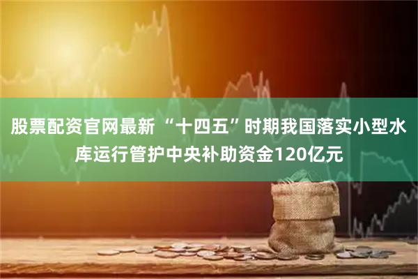 股票配资官网最新 “十四五”时期我国落实小型水库运行管护中央补助资金120亿元