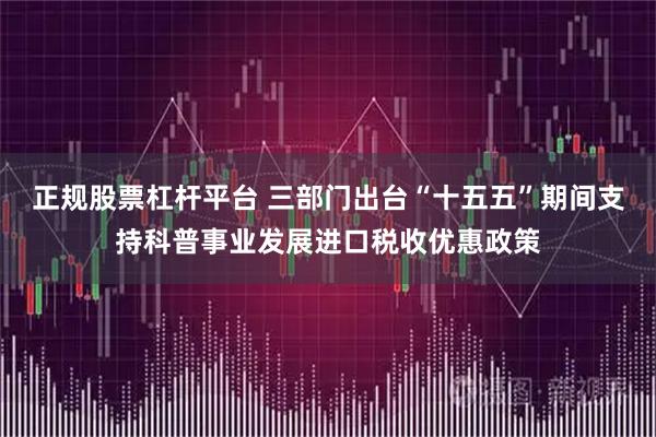 正规股票杠杆平台 三部门出台“十五五”期间支持科普事业发展进口税收优惠政策
