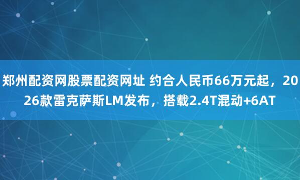 郑州配资网股票配资网址 约合人民币66万元起，2026款雷克萨斯LM发布，搭载2.4T混动+6AT