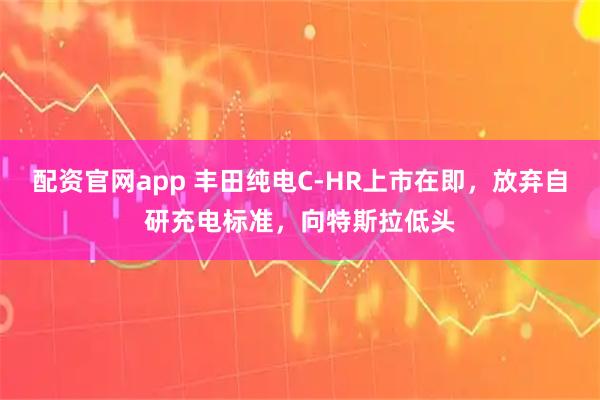 配资官网app 丰田纯电C-HR上市在即，放弃自研充电标准，向特斯拉低头