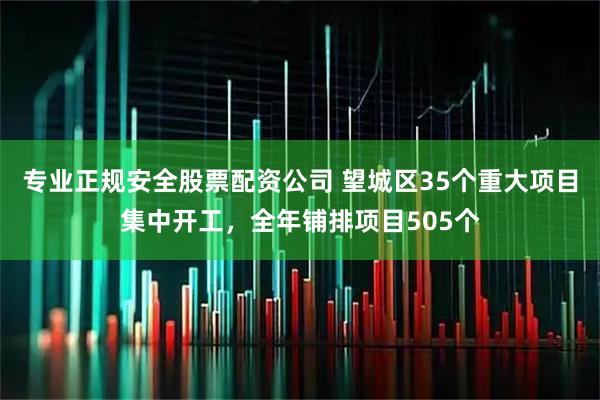 专业正规安全股票配资公司 望城区35个重大项目集中开工，全年铺排项目505个