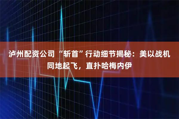 泸州配资公司 “斩首”行动细节揭秘：美以战机同地起飞，直扑哈梅内伊