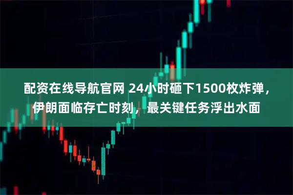 配资在线导航官网 24小时砸下1500枚炸弹，伊朗面临存亡时刻，最关键任务浮出水面