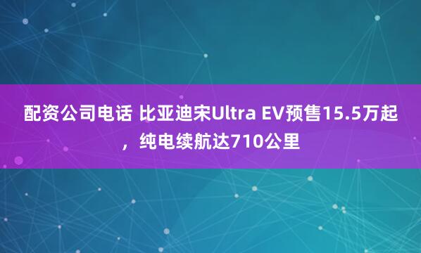 配资公司电话 比亚迪宋Ultra EV预售15.5万起，纯电续航达710公里