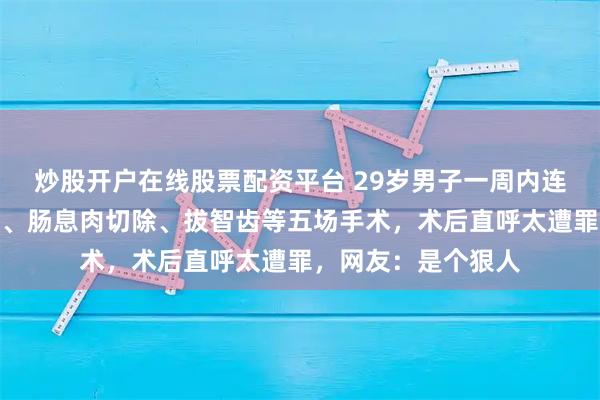 炒股开户在线股票配资平台 29岁男子一周内连做痔疮、包皮环切、肠息肉切除、拔智齿等五场手术，术后直呼太遭罪，网友：是个狠人