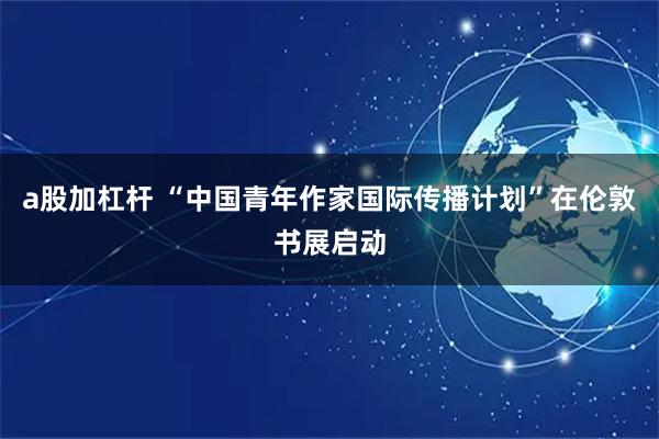 a股加杠杆 “中国青年作家国际传播计划”在伦敦书展启动