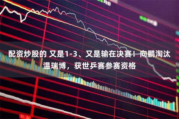 配资炒股的 又是1-3、又是输在决赛！向鹏淘汰温瑞博，获世乒赛参赛资格