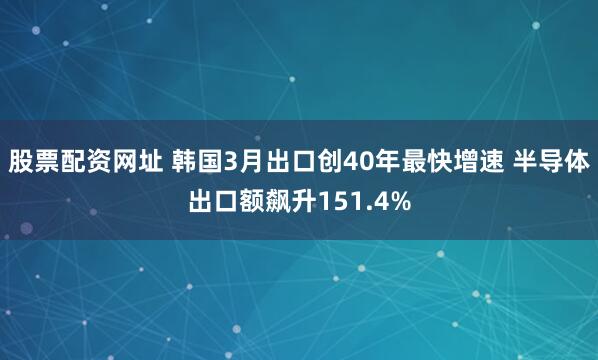 股票配资网址 韩国3月出口创40年最快增速 半导体出口额飙升151.4%