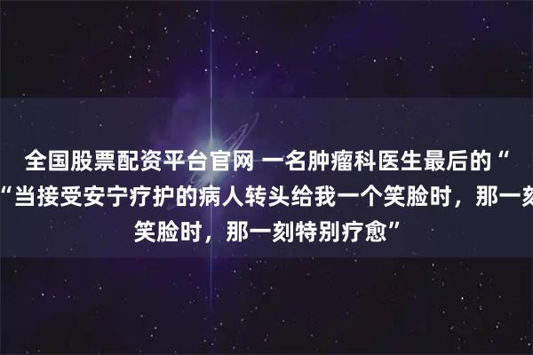 全国股票配资平台官网 一名肿瘤科医生最后的“处方”③丨“当接受安宁疗护的病人转头给我一个笑脸时，那一刻特别疗愈”