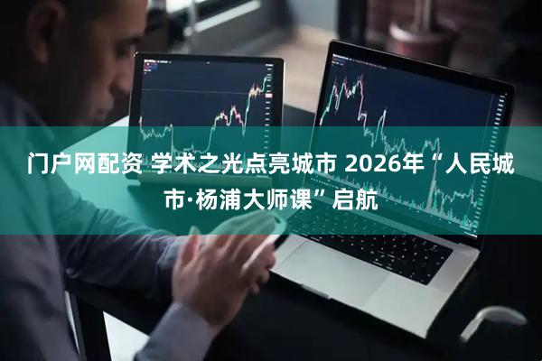 门户网配资 学术之光点亮城市 2026年“人民城市·杨浦大师课”启航