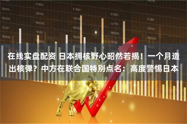 在线实盘配资 日本拥核野心昭然若揭！一个月造出核弹？中方在联合国特别点名：高度警惕日本