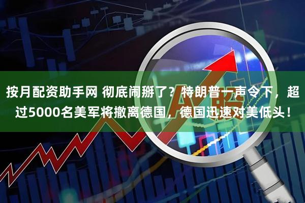 按月配资助手网 彻底闹掰了？特朗普一声令下，超过5000名美军将撤离德国，德国迅速对美低头！