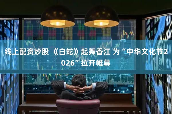 线上配资炒股 《白蛇》起舞香江 为“中华文化节2026”拉开帷幕