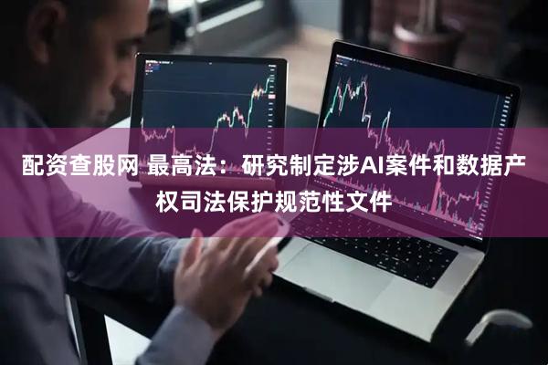 配资查股网 最高法：研究制定涉AI案件和数据产权司法保护规范性文件