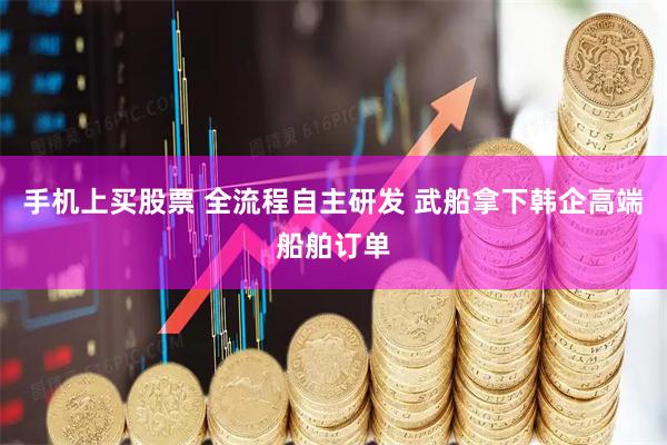 手机上买股票 全流程自主研发 武船拿下韩企高端船舶订单