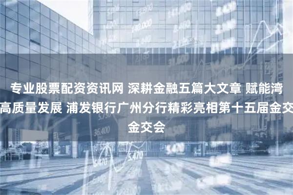 专业股票配资资讯网 深耕金融五篇大文章 赋能湾区高质量发展 浦发银行广州分行精彩亮相第十五届金交会
